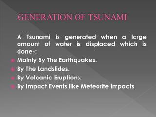 A Tsunami is generated when a large 
amount of water is displaced which is 
done-: 
 Mainly By The Earthquakes. 
 By The Landslides. 
 By Volcanic Eruptions. 
 By Impact Events like Meteorite impacts 
 