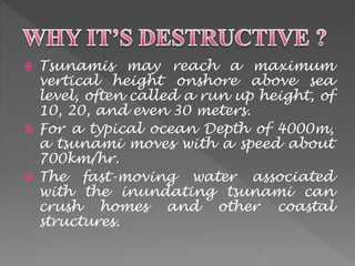  Tsunamis may reach a maximum 
vertical height onshore above sea 
level, often called a run up height, of 
10, 20, and even 30 meters. 
 For a typical ocean Depth of 4000m, 
a tsunami moves with a speed about 
700km/hr. 
 The fast-moving water associated 
with the inundating tsunami can 
crush homes and other coastal 
structures. 
 