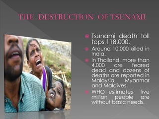  Tsunami death toll 
tops 118,000. 
 Around 10,000 killed in 
India. 
 In Thailand, more than 
4,000 are feared 
dead and dozens of 
deaths are reported in 
Malaysia, Myanmar 
and Maldives. 
 WHO estimates five 
million people are 
without basic needs. 
 