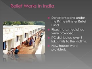  Donations done under 
the Prime Minister Relief 
Fund. 
 Rice, mats, medicines 
were provided. 
 ITC distributed over 1 
lakh shirts to the victims. 
 New houses were 
provided. 
 