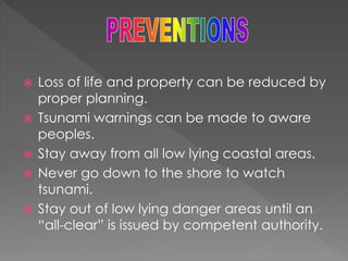  Loss of life and property can be reduced by 
proper planning. 
 Tsunami warnings can be made to aware 
peoples. 
 Stay away from all low lying coastal areas. 
 Never go down to the shore to watch 
tsunami. 
 Stay out of low lying danger areas until an 
“all-clear” is issued by competent authority. 
 