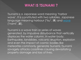 Tsunami is a Japanese word meaning ‘harbor 
wave’. It is constituted with two syllables, Japanese 
language meaning harbour ("tsu", 津) and wave 
("nami", 波). 
Tsunami is a wave train or series of waves 
generated, by impulsive disturbance that vertically 
displaces the water column, in water body. 
Earthquake, landslides, volcanic eruption, explosion 
and even the impact of cosmic bodies like 
meteorites commonly generate tsunami. Tsunami 
savagely attacks coastlines causing devastating 
property damage and loss of lives. 
 