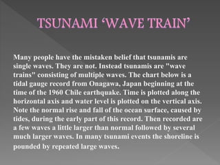 Many people have the mistaken belief that tsunamis are 
single waves. They are not. Instead tsunamis are "wave 
trains" consisting of multiple waves. The chart below is a 
tidal gauge record from Onagawa, Japan beginning at the 
time of the 1960 Chile earthquake. Time is plotted along the 
horizontal axis and water level is plotted on the vertical axis. 
Note the normal rise and fall of the ocean surface, caused by 
tides, during the early part of this record. Then recorded are 
a few waves a little larger than normal followed by several 
much larger waves. In many tsunami events the shoreline is 
pounded by repeated large waves. 
 