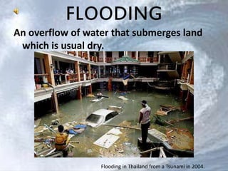 FLOODING 
An overflow of water that submerges land 
which is usual dry. 
Flooding in Thailand from a Tsunami in 2004. 
 