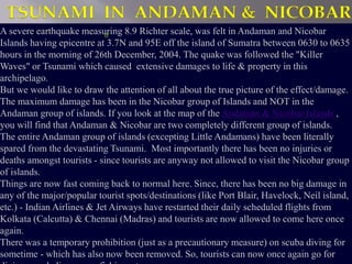 TSUNAMI IN ANDAMAN & NICOBAR 
A severe earthquake measuring 8.9 Richter scale, was felt in Andaman and Nicobar 
Islands having epicentre at 3.7N and 95E off the island of Sumatra between 0630 to 0635 
hours in the morning of 26th December, 2004. The quake was followed the "Killer 
Waves" or Tsunami which caused extensive damages to life & property in this 
archipelago. 
But we would like to draw the attention of all about the true picture of the effect/damage. 
The maximum damage has been in the Nicobar group of Islands and NOT in the 
Andaman group of islands. If you look at the map of the Andaman & Nicobar Islands , 
you will find that Andaman & Nicobar are two completely different group of islands. 
The entire Andaman group of islands (excepting Little Andamans) have been literally 
spared from the devastating Tsunami. Most importantly there has been no injuries or 
deaths amongst tourists - since tourists are anyway not allowed to visit the Nicobar group 
of islands. 
Things are now fast coming back to normal here. Since, there has been no big damage in 
any of the major/popular tourist spots/destinations (like Port Blair, Havelock, Neil island, 
etc.) - Indian Airlines & Jet Airways have restarted their daily scheduled flights from 
Kolkata (Calcutta) & Chennai (Madras) and tourists are now allowed to come here once 
again. 
There was a temporary prohibition (just as a precautionary measure) on scuba diving for 
sometime - which has also now been removed. So, tourists can now once again go for 
diving, snorkeling, game fishing, etc. 
 