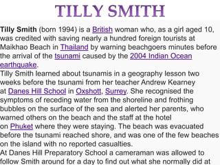 Tilly Smith (born 1994) is a British woman who, as a girl aged 10, 
was credited with saving nearly a hundred foreign tourists at 
Maikhao Beach in Thailand by warning beachgoers minutes before 
the arrival of the tsunami caused by the 2004 Indian Ocean 
earthquake. 
Tilly Smith learned about tsunamis in a geography lesson two 
weeks before the tsunami from her teacher Andrew Kearney 
at Danes Hill School in Oxshott, Surrey. She recognised the 
symptoms of receding water from the shoreline and frothing 
bubbles on the surface of the sea and alerted her parents, who 
warned others on the beach and the staff at the hotel 
on Phuket where they were staying. The beach was evacuated 
before the tsunami reached shore, and was one of the few beaches 
on the island with no reported casualties. 
At Danes Hill Preparatory School a cameraman was allowed to 
follow Smith around for a day to find out what she normally did at 
 