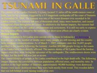 TSUNAMI IN GALLE 
The country of Sri Lanka (formerly Ceylon), located 31 miles off the south-eastern coast of 
India, was hit by a tsunami triggered by a 9.0 magnitude earthquake off the coast of Sumatra 
on December 26, 2004. The tsunami was one of the worst disasters ever recorded in Sri 
Lankan history. The tsunami left tens of thousands dead, many more homeless, and caused 
widespread chaos throughout the island. In addition to the human impacts, the tsunami had 
widespread effects on Sri Lanka's environment and ecosystems. It is still too early to express 
the long-term effects caused by the tsunami, but short-term effects are clearly evident. 
Human Impacts 
Civilian casualties in Sri Lanka were second only to those in Indonesia (see Indonesia). 
Reports vary on the number of deaths since many people are still missing and the country 
lacks adequate communications. As of March 1, 2005, estimates state that 36,603 people 
perished in the months following the tsunami. Another 800,000 people living on the coasts 
of Sri Lanka have been directly affected. The eastern shores of Sri Lanka faced the hardest 
impact since they were facing the epicenter of the earthquake. The southwestern shores were 
hit later, but the death toll was just as severe. 
The coastal lifestyle of people in Sri Lanka contributed to the high death tolls. The following 
images illustrate the correlation between population, affected areas, and mortality rates. In 
addition to the high number of fatalities, approximately 90,000 buildings were destroyed. 
Houses were easily destroyed since they were built mostly from wood. This wooden debris 
that was left behind is now raising issues of its own 
 
