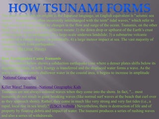 The term tsunami has its origins in the Japanese language; an English equivalent is "seismic sea 
waves." Tsunamis are often incorrectly interchanged with the term" tidal waves," which refer to 
high waves of water caused by changes in the flow and surge of the ocean. Tsunamis, on the other 
hand, can be caused by a few different means: 1) the down drop or upthurst of the Earth’s crust 
which results in an earthquake; 2) a large-scale undersea landslide; 3) a submarine volcanic 
eruption of a certain degree; or potentially, 4) a large meteor impact at sea. The vast majority of 
tsunamis result from earthquakes. 
(Source: The Great Waves). 
a 
How Earthquakes Cause Tsunamis 
The illustration below shows a subduction earthquake (one where a denser plates shifts below its 
neighboring plate, at left). Energy is transferred and the displaced water forms a wave. As the 
wave travels and enters shallower water in the coastal area, it begins to increase in amplitude 
(National Geographic). 
Killer Wave! Tsuanmi--National Geographic Kids 
Tsunamis are not always colossal waves when they come into the shore. In fact, "... most 
tsunamis do not result in giant breaking waves (like normal surf waves at the beach that curl over 
as they approach shore). Rather, they come in much like very strong and very fast tides (i.e., a 
rapid, local rise in sea level)." (USGS website) Nevertheless, there is destruction of life and of 
property by floating debris and impact of water. The tsunami produces a series of rushing waves 
and also a series of withdrawals. 
 