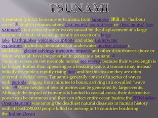 A tsunami (plural: tsunamis or tsunami; from Japanese: 津波, lit. "harbour 
wave";[1] English pronunciation: /suːˈnɑːmi/ soo-NAH-mee or /tsuːˈnɑːmi/ tsoo- 
NAH-mee[2]) is a series of water waves caused by the displacement of a large 
volume of a body of water, generally an ocean or a large 
lake. Earthquakes, volcanic eruptions and other underwater 
explosions (including detonations of underwater nuclear devices), 
landslides, glacier calvings, meteorite impacts and other disturbances above or 
below water all have the potential to generate a tsunami.[3] 
Tsunami waves do not resemble normal sea waves, because their wavelength is 
far longer. Rather than appearing as a breaking wave, a tsunami may instead 
initially resemble a rapidly rising tide, and for this reason they are often 
referred to astidal waves. Tsunamis generally consist of a series of waves 
with periods ranging from minutes to hours, arriving in a so-called "wave 
train".[4] Wave heights of tens of metres can be generated by large events. 
Although the impact of tsunamis is limited to coastal areas, their destructive 
power can be enormous and they can affect entire ocean basins; the 2004 Indian 
Ocean tsunami was among the deadliest natural disasters in human history 
with at least 290,000 people killed or missing in 14 countries bordering 
the Indian Ocean. 
 