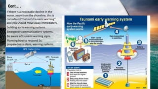 Cont.…
If there is a noticeable decline in the
water, away from the shoreline, this is
considered “nature’s tsunami warning”
and you should move away immediately.
building early warning systems.
Emergency communications systems.
Be aware of tsunami warning signs.
Planning how to respond Ex;
preparedness plans, warning systems.
 