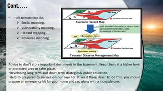 • Help to make map like,
 Social mapping.
 Vulnerability mapping.
 Hazard mapping .
 Resource mapping.
Advice to don't store important documents in the basement. Keep them at a higher level
or protected area or safer place.
•Developing long-term and short-term strategies& public education.
•Help to prepared to survive on our own for at least three days. To do this, you should
prepare an emergency kit for your home and car, along with a movable one.
Cont.….
 