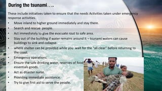 During the tsunami….
These include initiatives taken to ensure that the needs Activities taken under emergency
response activities.
• Move inland to higher ground immediately and stay there.
• Search and rescue people.
• Act immediately to give the evacuate rout to safe area.
• Stay out of the building if water remains around it – tsunami waters can cause
buildings to sink and collapse.
• where shelter can be provided while you wait for the "all clear" before returning to
the coast.
• Emergency operations.
• Ensure the safe drinking water, reserves of food, equipment,, medicines and other
essentials goods.
• Act as disaster nurse.
• Providing immediate assistance.
• Try to give first aid to serve the people.
 