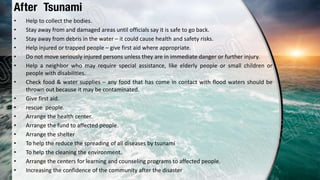 After Tsunami
• Help to collect the bodies.
• Stay away from and damaged areas until officials say it is safe to go back.
• Stay away from debris in the water – it could cause health and safety risks.
• Help injured or trapped people – give first aid where appropriate.
• Do not move seriously injured persons unless they are in immediate danger or further injury.
• Help a neighbor who may require special assistance, like elderly people or small children or
people with disabilities.
• Check food & water supplies – any food that has come in contact with flood waters should be
thrown out because it may be contaminated.
• Give first aid.
• rescue people.
• Arrange the health center.
• Arrange the fund to affected people.
• Arrange the shelter
• To help the reduce the spreading of all diseases by tsunami
• To help the cleaning the environment.
• Arrange the centers for learning and counseling programs to affected people.
• Increasing the confidence of the community after the disaster
 