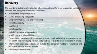 Recovery
The long-term outcome of a disaster, when restoration efforts are in addition to regular
services. Returning the community to normal.
• Allocate the temporary houses.
• Claims processing and grants.
• Long-term medical care and counseling.
• rebuilding society .
• Livelihood.
• Social security.
• Help to increasing infrastructure.
• health care and rehabilitation.
• These should blend with development activities, such as building human resources
for health and developing policies and practices to avoid similar situations in future.
• Information resources and services include data collection related to rebuilding, and
documentation of lessons learned.
• sustainable development.
 
