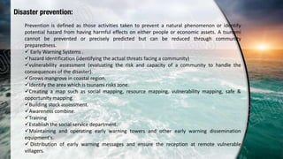 Disaster prevention:
Prevention is defined as those activities taken to prevent a natural phenomenon or identify
potential hazard from having harmful effects on either people or economic assets. A tsunami
cannot be prevented or precisely predicted but can be reduced through community
preparedness.
 Early Warning Systems .
hazard identification (identifying the actual threats facing a community)
vulnerability assessment (evaluating the risk and capacity of a community to handle the
consequences of the disaster).
Grows mangrove in coastal region.
Identify the area which is tsunami risks zone.
Creating a map such as social mapping, resource mapping, vulnerability mapping, safe &
opportunity mapping.
Building stock assessment.
Awareness combine.
Training
Establish the social service department.
Maintaining and operating early warning towers and other early warning dissemination
equipment's.
 Distribution of early warning messages and ensure the reception at remote vulnerable
villagers.
 