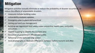 Mitigation
Mitigation activities actually eliminate or reduce the probability of disaster occurrence, or
reduce the effects of unavoidable disasters.
 measures include building codes
 vulnerability analyses updates.
 Emergency plan in place and practiced
 zoning and land use management
 building use regulations and safety codes; preventive health care; and public
education.
 Hazard mapping to identify the tsunami area
 Education of government officials and public
 Rehearsal of the early warning system
 Arial photographs to illustrate differences between before tsunami and after.
 