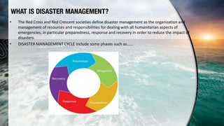 WHAT IS DISASTER MANAGEMENT?
• The Red Cross and Red Crescent societies define disaster management as the organization and
management of resources and responsibilities for dealing with all humanitarian aspects of
emergencies, in particular preparedness, response and recovery in order to reduce the impact of
disasters.
• DISASTER MANAGEMENT CYCLE Include some phases such as……
 