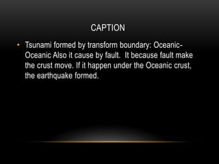 CAPTION
• Tsunami formed by transform boundary: Oceanic-
Oceanic Also it cause by fault. It because fault make
the crust move. If it happen under the Oceanic crust,
the earthquake formed.