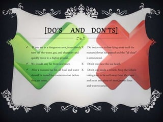 [DO’S AND DON'TS]
 If you are in a dangerous area, immediately
turn off the water, gas, and electricity and
quickly move to a higher ground. .
 We should stay far from sea beach
 After a tsunami has hit, all food and water
should be tested for contamination before
they are eaten.
X Do not return to low-lying areas until the
tsunami threat has passed and the "all clear"
is announced.
X Don’t stay near the sea beach
X Don’t stay inside a vehicle. Stop the vehicle
taking care to be well away from the coast
and in an area clear of trees, power lines
and water courses.
 