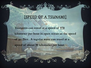 [SPEED OF A TSUNAMI]
Tsunamis can travel at a speed of 970
kilometer per hour in open ocean as the speed
of jet flies.. A regular wave can travel at a
speed of about 90 kilometer per hour.
 