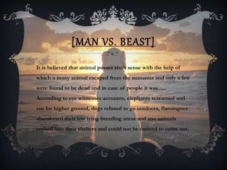 [MAN VS. BEAST]
It is believed that animal posses sixth sense with the help of
which a many animal escaped from the tsunamis and only a few
were found to be dead and in case of people it was......
According to eye witnesses accounts, elephants screamed and
ran for higher ground, dogs refused to go outdoors, flamingoes
abandoned their low lying breeding areas and zoo animals
rushed into their shelters and could not be enticed to come out.
 