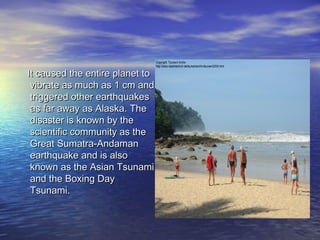 It caused the entire planet toIt caused the entire planet to
vibrate as much as 1 cm andvibrate as much as 1 cm and
triggered other earthquakestriggered other earthquakes
as far away as Alaska. Theas far away as Alaska. The
disaster is known by thedisaster is known by the
scientific community as thescientific community as the
Great Sumatra-AndamanGreat Sumatra-Andaman
earthquake and is alsoearthquake and is also
known as the Asian Tsunamiknown as the Asian Tsunami
and the Boxing Dayand the Boxing Day
Tsunami.Tsunami.
 