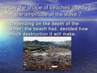 How the shape of beaches affectedHow the shape of beaches affected
the amplitude of the wave ?the amplitude of the wave ?
Depending on the depth of theDepending on the depth of the
water, the beach had, decided howwater, the beach had, decided how
much destruction it will make.much destruction it will make.
 