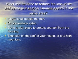 What can be done to reduce the loss of lifeWhat can be done to reduce the loss of life
and damage if another tsunami occurs in theand damage if another tsunami occurs in the
same area?same area?
• Inform to all people the fact.Inform to all people the fact.
• Go somewhere safer.Go somewhere safer.
• Go to a high place to protect yourself from theGo to a high place to protect yourself from the
flooding.flooding.
• Example: on the roof of your house, or to a highExample: on the roof of your house, or to a high
mountain.mountain.
 