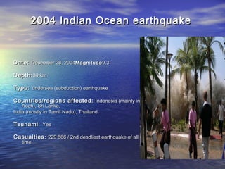 2004 Indian Ocean earthquake2004 Indian Ocean earthquake
Date:Date: December 26, 2004December 26, 2004MagnitudeMagnitude9.39.3
Depth:Depth:30 km30 km
Type:Type: undersea (subduction) earthquakeundersea (subduction) earthquake
Countries/regions affected:Countries/regions affected: Indonesia (mainly inIndonesia (mainly in
Aceh), Sri Lanka,Aceh), Sri Lanka,
India (mostly in Tamil Nadu), Thailand.India (mostly in Tamil Nadu), Thailand.
Tsunami:Tsunami: YesYes
CasualtiesCasualties:: 229,866 / 2nd deadliest earthquake of all229,866 / 2nd deadliest earthquake of all
timetime
 