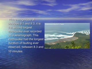 With a magnitude ofWith a magnitude of
between 9.1 and 9.3, it isbetween 9.1 and 9.3, it is
the second largestthe second largest
earthquake ever recordedearthquake ever recorded
on a seismograph. Thison a seismograph. This
earthquake had the longestearthquake had the longest
duration of faulting everduration of faulting ever
observed, between 8.3 andobserved, between 8.3 and
10 minutes.10 minutes.
 