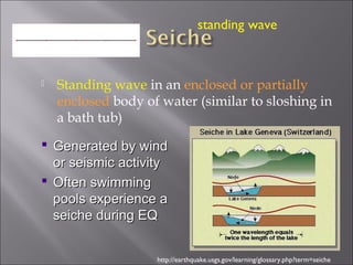  Standing wave in an enclosed or partially
enclosed body of water (similar to sloshing in
a bath tub)
http://earthquake.usgs.gov/learning/glossary.php?term=seiche
 Generated by windGenerated by wind
or seismic activityor seismic activity
 Often swimmingOften swimming
pools experience apools experience a
seiche during EQseiche during EQ
standing wave
 