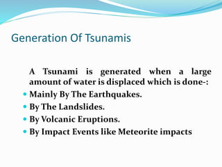 Generation Of Tsunamis
A Tsunami is generated when a large
amount of water is displaced which is done-:
 Mainly By The Earthquakes.
 By The Landslides.
 By Volcanic Eruptions.
 By Impact Events like Meteorite impacts
 