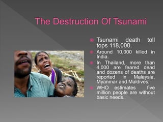  Tsunami death toll
tops 118,000.
 Around 10,000 killed in
India.
 In Thailand, more than
4,000 are feared dead
and dozens of deaths are
reported in Malaysia,
Myanmar and Maldives.
 WHO estimates five
million people are without
basic needs.
 