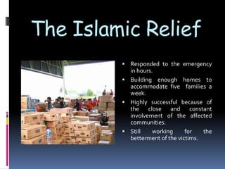 The Islamic Relief
 Responded to the emergency
in hours.
 Building enough homes to
accommodate five families a
week.
 Highly successful because of
the close and constant
involvement of the affected
communities.
 Still working for the
betterment of the victims.
 