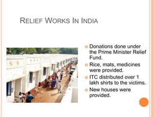 RELIEF WORKS IN INDIA
 Donations done under
the Prime Minister Relief
Fund.
 Rice, mats, medicines
were provided.
 ITC distributed over 1
lakh shirts to the victims.
 New houses were
provided.
 