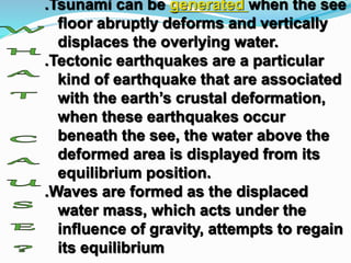.Tsunami can be generated when the see
floor abruptly deforms and vertically
displaces the overlying water.
.Tectonic earthquakes are a particular
kind of earthquake that are associated
with the earth’s crustal deformation,
when these earthquakes occur
beneath the see, the water above the
deformed area is displayed from its
equilibrium position.
.Waves are formed as the displaced
water mass, which acts under the
influence of gravity, attempts to regain
its equilibrium
 