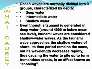 • Ocean waves are normally divided into 3
groups, characterized by depth:
• • Deep water
• • Intermediate water
• • Shallow water
• Even though a tsunami is generated in
deep water (around 4000 m below mean
sea level), tsunami waves are considered
shallow-water waves. As the tsunami
wave approaches the shallow waters of
shore, its time period remains the same,
but its wavelength decreases rapidly,
thus causing the water to pile up to form
tremendous crests, in an effect known as
"shoaling".
 