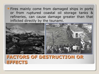 FACTORS OF DESTRUCTION ORFACTORS OF DESTRUCTION OR
EFFECTSEFFECTS
Fires mainly come from damaged ships in ports
or from ruptured coastal oil storage tanks &
refineries, can cause damage greater than that
inflicted directly by the tsunami.
 