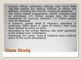 Case StudyCase Study
 Current official estimates indicate that more than
160,000 people are dead,& millions of others are
affected, including the injured, missing & displaced.
 The World Health Organization (WHO) indicates that
an estimated 3-5 million people lack the basic
necessities for survival; between 1-2 million people
may be displaced.
 A massive, global relief & recovery operation is
underway. After about 4 years of misery, their lives
have started to come on track.
 According to the United Nations, the relief operation
is the largest ever undertaken.
 Indonesia, Sri Lanka, India & Thailand have suffered
some of the worst devastation.
 