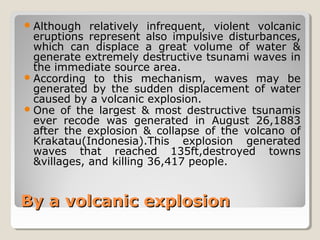 By a volcanic explosionBy a volcanic explosion
Although relatively infrequent, violent volcanic
eruptions represent also impulsive disturbances,
which can displace a great volume of water &
generate extremely destructive tsunami waves in
the immediate source area.
According to this mechanism, waves may be
generated by the sudden displacement of water
caused by a volcanic explosion.
One of the largest & most destructive tsunamis
ever recode was generated in August 26,1883
after the explosion & collapse of the volcano of
Krakatau(Indonesia).This explosion generated
waves that reached 135ft,destroyed towns
&villages, and killing 36,417 people.
 