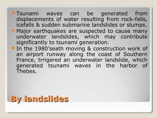 By landslidesBy landslides
Tsunami waves can be generated from
displacements of water resulting from rock-falls,
icefalls & sudden submarine landslides or slumps.
Major earthquakes are suspected to cause many
underwater landslides, which may contribute
significantly to tsunami generation.
In the 1980’seath moving & construction work of
an airport runway along the coast of Southern
France, trrigered an underwater landslide, which
generated tsunami waves in the harbor of
Thebes.
 