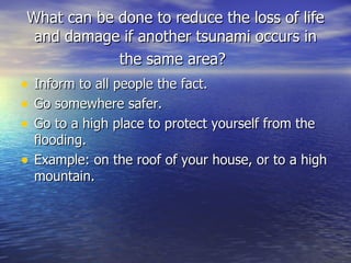 What can be done to reduce the loss of life and damage if another tsunami occurs in the same area?   Inform to all people the fact.  Go somewhere safer.  Go to a high place to protect yourself from the flooding.  Example: on the roof of your house, or to a high mountain. 