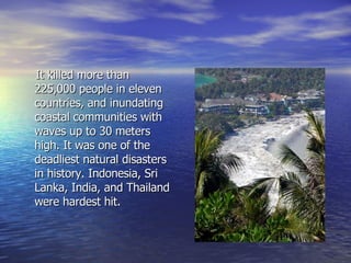 It killed more than 225,000 people in eleven countries, and inundating coastal communities with waves up to 30 meters high. It was one of the deadliest natural disasters in history. Indonesia, Sri Lanka, India, and Thailand were hardest hit.  