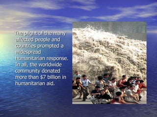 The plight of the many affected people and countries prompted a widespread humanitarian response. In all, the worldwide community donated more than $7 billion in humanitarian aid. 