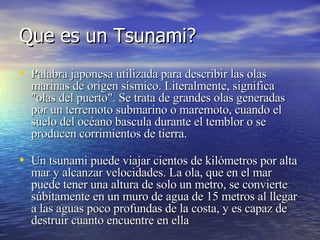Que es un Tsunami? Palabra japonesa utilizada para describir las olas marinas de origen sísmico. Literalmente, significa "olas del puerto". Se trata de grandes olas generadas por un terremoto submarino o maremoto, cuando el suelo del océano bascula durante el temblor o se producen corrimientos de tierra. Un tsunami puede viajar cientos de kilómetros por alta mar y alcanzar velocidades. La ola, que en el mar puede tener una altura de solo un metro, se convierte súbitamente en un muro de agua de 15 metros al llegar a las aguas poco profundas de la costa, y es capaz de destruir cuanto encuentre en ella   