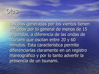 Olas Las olas generadas por los vientos tienen períodos por lo general de menos de 15 segundos, a diferencia de las ondas de tsunami que oscilan entre 20 y 60 minutos. Esta característica permite diferenciarlas claramente en un registro mareográfico y por lo tanto advertir la presencia de un tsunami.  