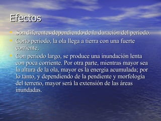 Efectos  Son diferentes dependiendo de la duración del período.  Corto período, la ola llega a tierra con una fuerte corriente,  Con período largo, se produce una inundación lenta con poca corriente. Por otra parte, mientras mayor sea la altura de la ola, mayor es la energía acumulada; por lo tanto, y dependiendo de la pendiente y morfología del terreno, mayor será la extensión de las áreas inundadas.  