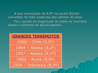 A súa intensidade de 8,9º na escala Richter  converteo no máis poderoso dos últimos 40 anos.  Foi o quinto en magnitude de todos os ocorridos desde o comenzo do século pasado.  2004 – Indonesia (8,9º) 1952 – Rusia (9,0º) 1957 – Alaska (9,1º) 1964 – Alaska (9,2º) 1960 – Chile (9,5º) GRANDES TERREMOTOS 
