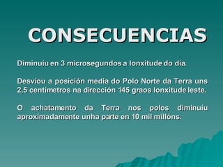 Diminuíu en  3 microsegundos a lonxitude do día . D esviou a posición media do Polo Norte da Terra uns 2,5 centímetros na dirección 145 graos lonxitude leste . O achatamento da Terra nos polos diminuíu  a proximadamente unha parte en 10 mil millóns. CONSECUENCIAS 