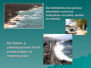Os habitantes dos países afectados nunca se instalaban na costa, senón no interior. Os hoteis e urbanizacións foron construídos na mesma praia. 
